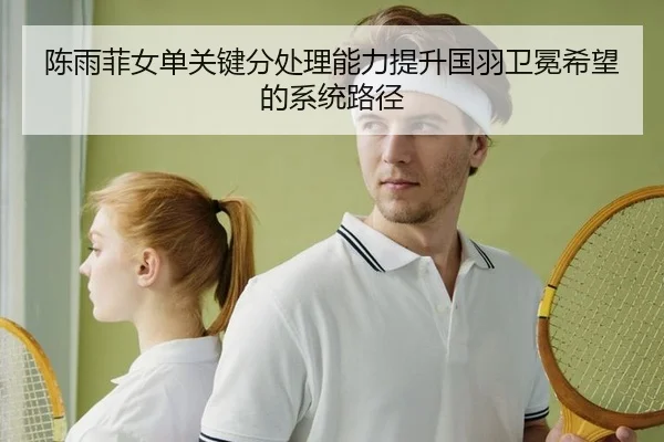 陈雨菲女单关键分处理能力提升国羽卫冕希望的系统路径